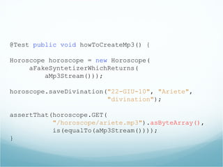 @Test public void howToCreateMp3() {
Horoscope horoscope = new Horoscope(
aFakeSyntetizerWhichReturns(
aMp3Stream()));
horoscope.saveDivination("22-GIU-10", "Ariete",
"divination");
assertThat(horoscope.GET(
"/horoscope/ariete.mp3").asByteArray(),
is(equalTo(aMp3Stream())));
}
 
