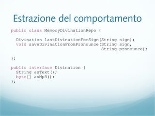 Estrazione del comportamento
public class MemoryDivinationRepo {
Divination lastDivinationForSign(String sign);
void saveDivinationFromPronounce(String sign,
String pronounce);
};
public interface Divination {
String asText();
byte[] asMp3();
};
 