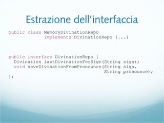 Estrazione dell’interfaccia
public class MemoryDivinationRepo
implements DivinationRepo {...}
public interface DivinationRepo {
Divination lastDivinationForSign(String sign);
void saveDivinationFromPronounce(String sign,
String pronounce);
};
 