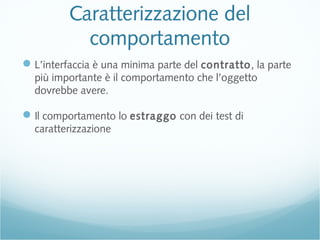 Caratterizzazione del
comportamento
L’interfaccia è una minima parte del contratto, la parte
più importante è il comportamento che l’oggetto
dovrebbe avere.
Il comportamento lo estraggo con dei test di
caratterizzazione
 