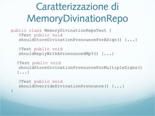Caratterizzazione di
MemoryDivinationRepo
public class MemoryDivinationRepoTest {
@Test public void
shouldStoreDivinationPronounceForASign() {...}
@Test public void
shouldReplyWithAPronouncedMp3() {...}
@Test public void
shouldStoreDivinationPronounceForMultipleSigns()
{...}
@Test public void
shouldOverrideDivinationPronounce() {...}
}
 