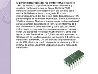 El primer microprocesador fue el Intel 4004, producido en 1971. Se desarrolló originalmente para una calculadora, y resultaba revolucionario para su época. Contenía 2.300 transistores en un microprocesador de 4 bits que sólo podía realizar 60.000 operaciones por segundo. El primer microprocesador de 8 bits fue el Intel 8008, desarrollado en 1979 para su empleo en terminales informáticos. El Intel 8008 contenía 3.300 transistores. El primer microprocesador realmente diseñado para uso general, desarrollado en 1974, fue el Intel 8080 de 8 bits, que contenía 4.500 transistores y podía ejecutar 200.000 instrucciones por segundo. Los microprocesadores modernos tienen una capacidad y velocidad mucho mayores. Entre ellos figuran el Intel Pentium Pro, con 5,5 millones de transistores; el UltraSparc-II, de Sun Microsystems, que contiene 5,4 millones de transistores; el PowerPC G4, desarrollado conjuntamente por Apple, IBM y Motorola, con 7 millones de transistores, y el Alpha 21164A, de Digital Equipment Corporation, con 9,3 millones de transistores.