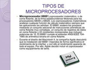 TIPOS DE MICROPROCESADORESMicroprocesador 68881,coprocesador matemático, o de coma flotante, de la firma estadounidense Motorola para los procesadores 68000 y 68020. Los coprocesadores matemáticos aceleran cualquier función de cálculo matemático siempre que las aplicaciones los admitan. El 68881 acelera los procesos mediante un conjunto adicional de instrucciones aritméticas de coma flotante muy complejas, un conjunto de registros de datos en coma flotante y 22 constantes incorporadas que incluyen potencias de 10. El 68881 cumple el estándar ANSI/IEEE 754-1985 de aritmética binaria en coma flotante. Durante el diseño del Macintosh II, la compañía Apple descubrió que la instalación del 68881 mejoraba de forma significativa el rendimiento de la interfaz, y con ello el rendimiento aparente de todo el equipo. Por ello, Apple decidió incluir el coprocesador como equipamiento de serie.