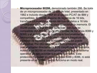 Microprocesador 80286, denominado también 286. Se trata de un microprocesador de 16 bits de Intel, presentado en 1982 e incluido desde 1984 en el equipo PC/AT de IBM y compatibles. El 80286 dispone de registros de 16 bits, transfiere información a través del bus de datos a 16 bits simultáneos y utiliza 24 bits para direccionar la memoria. El 80286 puede operar en dos modos, el real (que es compatible con MS-DOS y con los límites de los chips 8086 y 8088) y el protegido (que potencia la funcionalidad del microprocesador). El modo real limita a 1 megabyte la cantidad de memoria que el microprocesador puede direccionar. Por otro lado, en el modo protegido, el 80286 puede acceder directamente a 16 megabytes de memoria. Además, un 80286 en modo protegido protege al sistema operativo de aplicaciones que provocan fallos. Esta protección no existe en procesadores 8088 y 8086, ni está presente en el 80286 cuando funciona en modo real.
