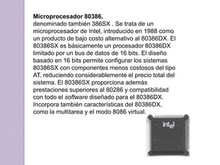 Microprocesador 80386, denominado también 386SX . Se trata de un microprocesador de Intel, introducido en 1988 como un producto de bajo costo alternativo al 80386DX. El 80386SX es básicamente un procesador 80386DX limitado por un bus de datos de 16 bits. El diseño basado en 16 bits permite configurar los sistemas 80386SX con componentes menos costosos del tipo AT, reduciendo considerablemente el precio total del sistema. El 80386SX proporciona además prestaciones superiores al 80286 y compatibilidad con todo el software diseñado para el 80386DX. Incorpora también características del 80386DX, como la multitarea y el modo 8086 virtual.
