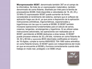 Microprocesador 80387, denominado también 387 en el campo de la informática. Se trata de un coprocesador matemático, también denominado de coma flotante, diseñado por Intel para la familia de procesadores 80386. Está disponible a velocidades de 16, 20, 25 y 33 MHz El coprocesador 80387 puede aumentar de forma considerable el rendimiento del sistema, siempre que el software de aplicación haga uso de él, ya que pone a disposición de la aplicación instrucciones aritméticas, trigonométricas, exponenciales y logarítmicas con las que no cuenta el 80386. El 80387 también incorpora operaciones fundamentales para el cálculo de senos, cosenos, tangentes, arcotangentes y logaritmos. Si se utilizan estas instrucciones adicionales, las operaciones son realizadas por el 80387, permitiendo al 80386 dedicarse a otras tareas. El 80387 puede procesar enteros de 32 y 64 bits, números en coma flotante de 32, 64 y 80 bits y operandos BCD (decimales codificados en binario) de 18 dígitos; cumple la norma ANSI/IEEE 754-1985 sobre aritmética en coma flotante binaria. El 80387 opera con independencia del modo en que se encuentre el 80386 y funciona correctamente cuando éste trabaja en modo real, protegido o en 8086 virtual. 