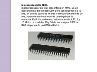 Microprocesador 8086, microprocesador de Intel presentado en 1978. Es un descendiente directo del 8080, pero con registros de 16 bits, un bus de datos de 16 bits y direccionamiento de 20 bits, y permite controlar más de un megabyte de memoria. Está disponible con velocidades de 4,77, 8 y 10 MHz Los modelos 25 y 30 de los equipos PS/2 de IBM, disponen de un 8086 a 8 MHz