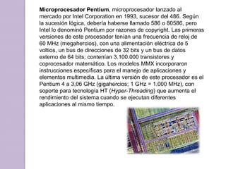 Microprocesador Pentium, microprocesador lanzado al mercado por Intel Corporation en 1993, sucesor del 486. Según la sucesión lógica, debería haberse llamado 586 o 80586, pero Intel lo denominó Pentium por razones de copyright. Las primeras versiones de este procesador tenían una frecuencia de reloj de 60 MHz (megahercios), con una alimentación eléctrica de 5 voltios, un bus de direcciones de 32 bits y un bus de datos externo de 64 bits; contenían 3.100.000 transistores y coprocesador matemático. Los modelos MMX incorporaron instrucciones específicas para el manejo de aplicaciones y elementos multimedia. La última versión de este procesador es el Pentium 4 a 3,06 GHz (gigahercios; 1 GHz = 1.000 MHz), con soporte para tecnología HT (Hyper-Threading) que aumenta el rendimiento del sistema cuando se ejecutan diferentes aplicaciones al mismo tiempo.