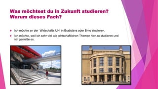 Was möchtest du in Zukunft studieren?
Warum dieses Fach?
 Ich möchte an der Wirtschafts UNI in Bratislava oder Brno studieren.
 Ich möchte, weil ich sehr viel wie wirtschaftlichen Themen hier zu studieren und
ich genieße es.
 