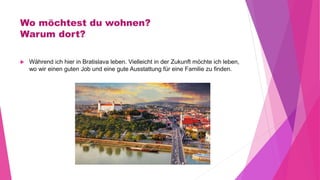 Wo möchtest du wohnen?
Warum dort?
 Während ich hier in Bratislava leben. Vielleicht in der Zukunft möchte ich leben,
wo wir einen guten Job und eine gute Ausstattung für eine Familie zu finden.
 