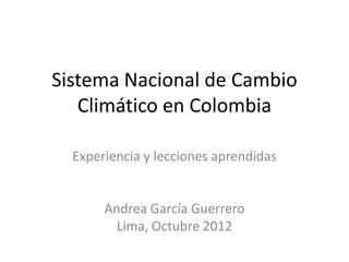 Sistema Nacional de Cambio
   Climático en Colombia

  Experiencia y lecciones aprendidas


       Andrea García Guerrero
         Lima, Octubre 2012
 