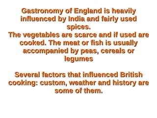 Gastronomy of England is heavilyGastronomy of England is heavily
influenced by India and fairly usedinfluenced by India and fairly used
spices.spices.
The vegetables are scarce and if used areThe vegetables are scarce and if used are
cooked. The meat or fish is usuallycooked. The meat or fish is usually
accompanied by peas, cereals oraccompanied by peas, cereals or
legumeslegumes
Several factors that influenced BritishSeveral factors that influenced British
cooking: custom, weather and history arecooking: custom, weather and history are
some of them.some of them.
 