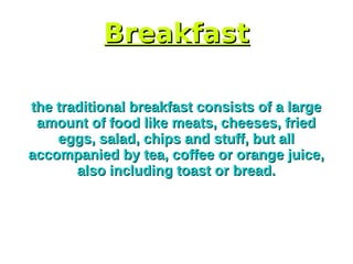 BreakfastBreakfast
the traditional breakfast consists of a largethe traditional breakfast consists of a large
amount of food like meats, cheeses, friedamount of food like meats, cheeses, fried
eggs, salad, chips and stuff, but alleggs, salad, chips and stuff, but all
accompanied by tea, coffee or orange juice,accompanied by tea, coffee or orange juice,
also including toast or bread.also including toast or bread.
 