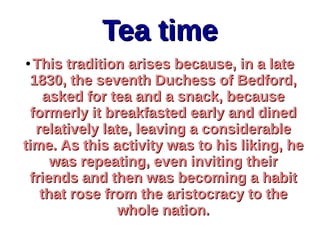 Tea timeTea time
●
This tradition arises because, in a lateThis tradition arises because, in a late
1830, the seventh Duchess of Bedford,1830, the seventh Duchess of Bedford,
asked for tea and a snack, becauseasked for tea and a snack, because
formerly it breakfasted early and dinedformerly it breakfasted early and dined
relatively late, leaving a considerablerelatively late, leaving a considerable
time. As this activity was to his liking, hetime. As this activity was to his liking, he
was repeating, even inviting theirwas repeating, even inviting their
friends and then was becoming a habitfriends and then was becoming a habit
that rose from the aristocracy to thethat rose from the aristocracy to the
whole nation.whole nation.
 