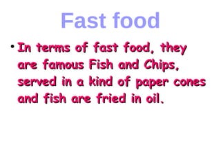 Fast food
●
In terms of fast food, theyIn terms of fast food, they
are famous Fish and Chips,are famous Fish and Chips,
served in a kind of paper conesserved in a kind of paper cones
and fish are fried in oil.and fish are fried in oil.
 