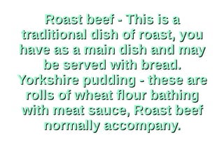Roast beef - This is aRoast beef - This is a
traditional dish of roast, youtraditional dish of roast, you
have as a main dish and mayhave as a main dish and may
be served with bread.be served with bread.
Yorkshire pudding - these areYorkshire pudding - these are
rolls of wheat flour bathingrolls of wheat flour bathing
with meat sauce, Roast beefwith meat sauce, Roast beef
normally accompany.normally accompany.
 