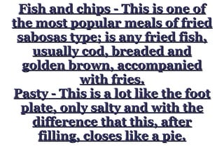 Fish and chips - This is one ofFish and chips - This is one of
the most popular meals of friedthe most popular meals of fried
sabosas type; is any fried fish,sabosas type; is any fried fish,
usually cod, breaded andusually cod, breaded and
golden brown, accompaniedgolden brown, accompanied
with fries.with fries.
Pasty - This is a lot like the footPasty - This is a lot like the foot
plate, only salty and with theplate, only salty and with the
difference that this, afterdifference that this, after
filling, closes like a pie.filling, closes like a pie.
 