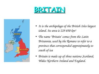 BRITAINBRITAIN
● It is the archipelago of the British Isles largest 
island. Its area is 229 850 km²
●
The name "Britain" comes from the Latin 
Britannia, used by the Romans to refer to a 
province that corresponded approximately to 
south of isa
● Britain is made up of three nations Scotland, 
Wales Northern Ireland and England.  
 