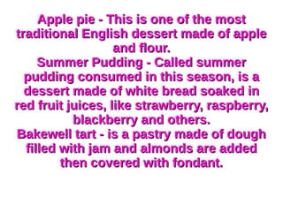 Apple pie - This is one of the mostApple pie - This is one of the most
traditional English dessert made of appletraditional English dessert made of apple
and flour.and flour.
Summer Pudding - Called summerSummer Pudding - Called summer
pudding consumed in this season, is apudding consumed in this season, is a
dessert made of white bread soaked indessert made of white bread soaked in
red fruit juices, like strawberry, raspberry,red fruit juices, like strawberry, raspberry,
blackberry and others.blackberry and others.
Bakewell tart - is a pastry made of doughBakewell tart - is a pastry made of dough
filled with jam and almonds are addedfilled with jam and almonds are added
then covered with fondant.then covered with fondant.
 