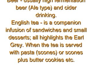 Beer - usually high fermentationBeer - usually high fermentation
beer (Ale type) and ciderbeer (Ale type) and cider
drinking.drinking.
English tea - is a companionEnglish tea - is a companion
infusion of sandwiches and smallinfusion of sandwiches and small
desserts; all highlights the Earldesserts; all highlights the Earl
Grey. When the tea is servedGrey. When the tea is served
with pasta (scones) or sconeswith pasta (scones) or scones
plus butter cookies etc.plus butter cookies etc.
 