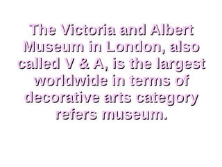 The Victoria and AlbertThe Victoria and Albert
Museum in London, alsoMuseum in London, also
called V & A, is the largestcalled V & A, is the largest
worldwide in terms ofworldwide in terms of
decorative arts categorydecorative arts category
refers museum.refers museum.
 