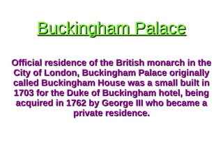 Buckingham PalaceBuckingham Palace
Official residence of the British monarch in theOfficial residence of the British monarch in the
City of London, Buckingham Palace originallyCity of London, Buckingham Palace originally
called Buckingham House was a small built incalled Buckingham House was a small built in
1703 for the Duke of Buckingham hotel, being1703 for the Duke of Buckingham hotel, being
acquired in 1762 by George III who became aacquired in 1762 by George III who became a
private residence.private residence.
 