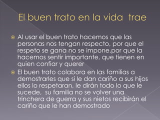 El buen trato en la vida traeAl usar el buen trato hacemos que las personas nos tengan respecto, por que el respeto se gana no se impone,por que la hacemos sentir importante, que tienen en quien confiar y quererEl buen trato colabora en las familias a demostrarles que si le dan cariño a sus hijos ellos lo respetaran, le dirán todo lo que le sucede, su familia no se volver una trinchera de guerra y sus nietos recibirán el cariño que le han demostrado