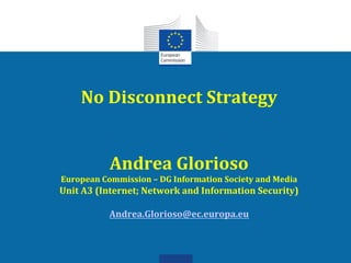 No	
  Disconnect	
  Strategy	
  
                     	
  
                     	
  
            Andrea	
  Glorioso	
  
European	
  Commission	
  –	
  DG	
  Information	
  Society	
  and	
  Media	
  
Unit	
  A3	
  (Internet;	
  Network	
  and	
  Information	
  Security)	
  
                                  	
  
                 Andrea.Glorioso@ec.europa.eu	
  	
  
 