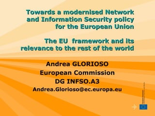 Andrea GLORIOSO European Commission DG INFSO.A3 [email_address] Towards a modernised Network and Information Security policy for the European Union The EU  framework and its relevance to the rest of the world 