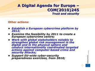 A Digital Agenda for Europe – COM(2010)245 Trust and security <ul><li>Other actions: </li></ul><ul><li>•  Establish a Euro...