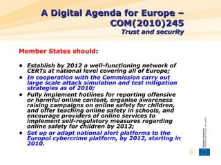 A Digital Agenda for Europe – COM(2010)245 Trust and security <ul><li>Member States should : </li></ul><ul><li>•  Establis...
