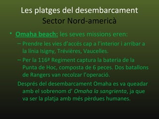 Les platges del desembarcament
         Sector Nord-americà
• Omaha beach: les seves missions eren:
  – Prendre les vies d’accés cap a l’interior i arribar a
    la línia Isigny, Trévières, Vaucelles.
  – Per la 116ª Regiment captura la bateria de la
    Punta de Hoc, composta de 6 peces. Dos batallons
    de Rangers van recolzar l’operació.
  Després del desembarcament Omaha es va queadar
    amb el sobrenom d’ Omaha la sangrienta, ja que
    va ser la platja amb més pèrdues humanes.
 