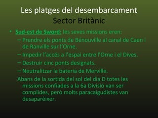 Les platges del desembarcament
             Sector Britànic
• Sud-est de Sword: les seves missions eren:
   – Prendre els ponts de Bénouville al canal de Caen i
     de Ranville sur l’Orne.
   – Impedir l’accés a l’espai entre l’Orne i el Dives.
   – Destruir cinc ponts designats.
   – Neutralitzar la bateria de Merville.
   Abans de la sortida del sol del dia D totes les
     missions confiades a la 6a Divisió van ser
     complides, però molts paracaigudistes van
     desaparèixer.
 