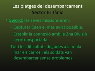 Les platges del desembarcament
            Sector Britànic
• Sword: les seves missions eren:
   – Capturar Caen el més aviat possible.
   – Establir la connexió amb la 2na Divisió
     aerotransportada.
   Tot i les dificultats degudes a la mala
     mar els carros i els soldats van
     desembarcar sense problemes.
 