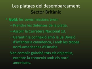 Les platges del desembarcament
            Sector Britànic
• Gold: les seves missions eren:
  – Prendre les defenses de la platja.
  – Assolir la Carretera Nacional 13.
  – Garantir la connexió amb la 3a Divisió
    d’infanteria canadenca, i amb les tropes
    nord-americanes d’Omaha.
  Van complir gairebé tots els objectius,
    excepte la connexió amb els nord-
    americans.
 