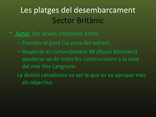 Les platges del desembarcament
            Sector Britànic
• Juno: les seves missions eren:
  – Prendre el pont i la zona del voltant .
  – Respecte el comandament 48 (Royal Mariners)
    apoderar-se de totes les construccions a la vora
    del mar fins Langrune.
  La divisió canadenca va ser la que es va apropar més
    als objectius.
 
