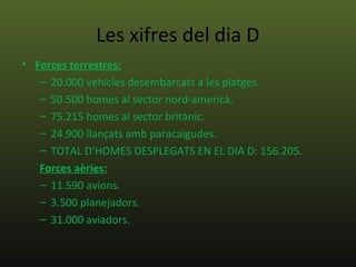 Les xifres del dia D
• Forces terrestres:
   – 20.000 vehicles desembarcats a les platges.
   – 50.500 homes al sector nord-americà.
   – 75.215 homes al sector britànic.
   – 24.900 llançats amb paracaigudes.
   – TOTAL D’HOMES DESPLEGATS EN EL DIA D: 156.205.
   Forces aèries:
   – 11.590 avions.
   – 3.500 planejadors.
   – 31.000 aviadors.
 