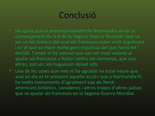 Conclusió
• He après que el desembarcament de Normandia va ser el
  començament de la fi de la Segona Guerra Mundial. Que va
  ser un fet històric del qual els francesos estan molt orgullosos
  i en el que va morir molta gent orgullosa del que havia fet i
  decidit. També m’he adonat que van ser molt valenta al
  ajudar als francesos a lluitar contra els alemanys, que uns
  altres, pot ser, els haguessin deixat sols.
• Una de les coses que més m’ha agradat ha estat veure que
  avui en dia es té pressent aquella acció i que a Normandia hi
  ha molts monuments d’agraïment cap als Nord-
  americans,britànics, canadencs i altres tropes d’altres països
  que va ajudar als francesos en la Segona Guerra Mundial.
 