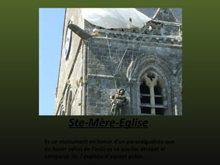 Ste-Mère-Eglise
Es un monument en honor d’un paracaigudista que
en haver saltat de l'avió es va quedar atrapat al
campanar de l'església d’aquest poble.
 