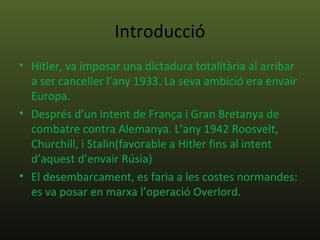 Introducció
• Hitler, va imposar una dictadura totalitària al arribar
  a ser canceller l’any 1933. La seva ambició era envair
  Europa.
• Després d’un intent de França i Gran Bretanya de
  combatre contra Alemanya. L’any 1942 Roosvelt,
  Churchill, i Stalin(favorable a Hitler fins al intent
  d’aquest d’envair Rúsia)
• El desembarcament, es faria a les costes normandes:
  es va posar en marxa l’operació Overlord.
 