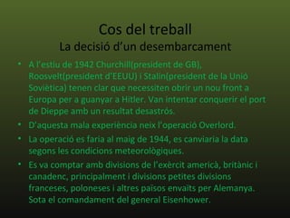 Cos del treball
          La decisió d’un desembarcament
• A l’estiu de 1942 Churchill(president de GB),
  Roosvelt(president d’EEUU) i Stalin(president de la Unió
  Soviètica) tenen clar que necessiten obrir un nou front a
  Europa per a guanyar a Hitler. Van intentar conquerir el port
  de Dieppe amb un resultat desastrós.
• D’aquesta mala experiència neix l’operació Overlord.
• La operació es faria al maig de 1944, es canviaria la data
  segons les condicions meteorològiques.
• Es va comptar amb divisions de l’exèrcit americà, britànic i
  canadenc, principalment i divisions petites divisions
  franceses, poloneses i altres països envaïts per Alemanya.
  Sota el comandament del general Eisenhower.
 