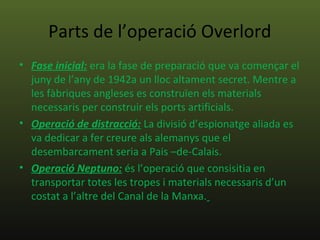 Parts de l’operació Overlord
• Fase inicial: era la fase de preparació que va començar el
  juny de l’any de 1942a un lloc altament secret. Mentre a
  les fàbriques angleses es construïen els materials
  necessaris per construir els ports artificials.
• Operació de distracció: La divisió d’espionatge aliada es
  va dedicar a fer creure als alemanys que el
  desembarcament seria a Pais –de-Calais.
• Operació Neptuno: és l’operació que consisitia en
  transportar totes les tropes i materials necessaris d’un
  costat a l’altre del Canal de la Manxa.
 
