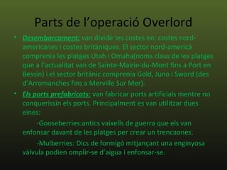 Parts de l’operació Overlord
• Desembarcament: van dividir les costes en: costes nord-
  americanes i costes britàniques. El sector nord-americà
  comprenia les platges Utah i Omaha(noms claus de les platges
  que a l’actualitat van de Sainte-Mairie-du-Mont fins a Port en
  Bessin) i el sector britànic comprenia Gold, Juno i Sword (des
  d’Arromanches fins a Merville Sur Mer).
• Els ports prefabricats: van fabricar ports artificials mentre no
  conquerissin els ports. Principalment es van utilitzar dues
  eines:
       -Gooseberries:antics vaixells de guerra que els van
  enfonsar davant de les platges per crear un trencaones.
       -Mulberries: Dics de formigó mitjançant una enginyosa
  vàlvula podien omplir-se d’aigua i enfonsar-se.
 