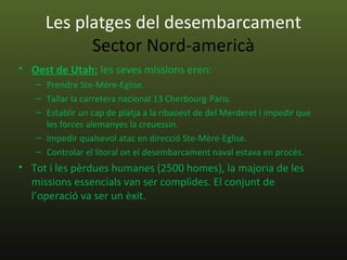 Les platges del desembarcament
           Sector Nord-americà
• Oest de Utah: les seves missions eren:
   – Prendre Ste-Mère-Eglise.
   – Tallar la carretera nacional 13 Cherbourg-Paris.
   – Establir un cap de platja a la ribaoest de del Merderet i impedir que
     les forces alemanyes la creuessin.
   – Impedir qualsevol atac en direcció Ste-Mère-Eglise.
   – Controlar el litoral on el desembarcament naval estava en procés.
• Tot i les pèrdues humanes (2500 homes), la majoria de les
  missions essencials van ser complides. El conjunt de
  l’operació va ser un èxit.
 