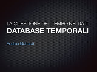 LA QUESTIONE DEL TEMPO NEI DATI: 
DATABASE TEMPORALI 
! 
Andrea Gottardi 
 