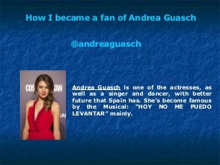 How I became a fan of Andrea Guasch
Andrea Guasch is one of the actresses, as
well as a singer and dancer, with better
future that Spain has. She’s become famous
by the Musical: “HOY NO ME PUEDO
LEVANTAR” mainly.
@andreaguasch
 