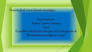 Proyecto final: Curso docente tecnológico
Sustentado por:
Andrea Guerrero Santana
Tema:
Es posible la Revolución Educativa sin la integración de
herramientas tecnológicas al aula?
 