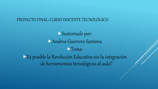 PROYECTO FINAL: CURSO DOCENTE TECNOLÓGICO
Sustentado por:
Andrea Guerrero Santana
Tema:
Es posible la Revolución Educativa sin la integración
de herramientas tecnológicas al aula?
 