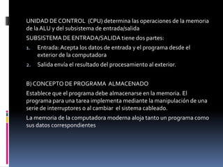 UNIDAD DE CONTROL (CPU) determina las operaciones de la memoria
de la ALU y del subsistema de entrada/salida
SUBSISTEMA DE ENTRADA/SALIDA tiene dos partes:
1. Entrada:Acepta los datos de entrada y el programa desde el
exterior de la computadora
2. Salida envía el resultado del procesamiento al exterior.
B) CONCEPTO DE PROGRAMA ALMACENADO
Establece que el programa debe almacenarse en la memoria. El
programa para una tarea implementa mediante la manipulación de una
serie de interruptores o al cambiar el sistema cableado.
La memoria de la computadora moderna aloja tanto un programa como
sus datos correspondientes
 