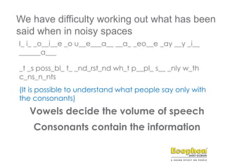 Consonants contain the information
Vowels decide the volume of speech
I_ i_ _o__i__e _o u__e___a__ __a_ _eo__e _ay __y _i__
______a___
We have difficulty working out what has been
said when in noisy spaces
_t _s poss_bl_ t_ _nd_rst_nd wh_t p__pl_ s__ _nly w_th
c_ns_n_nts
(It is possible to understand what people say only with
the consonants)
 